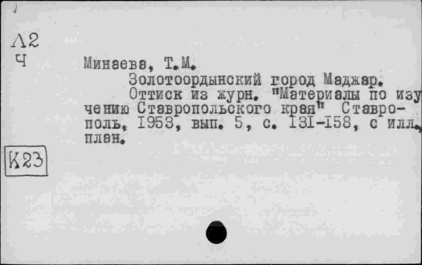 ﻿Л 2
Ч Минаева, Т.М.
Золотоордынский город Маджэр.
Оттиск из журн, "Материалы по изу чению Ставропольского края* Ставрополь, 1953, вып. 5, с, 131-158, с илл^ ____ плен.
К23І